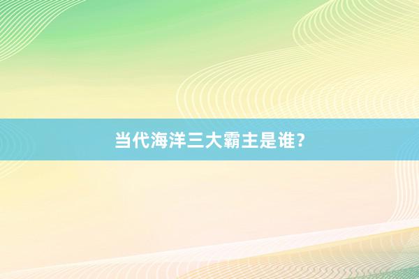 当代海洋三大霸主是谁？