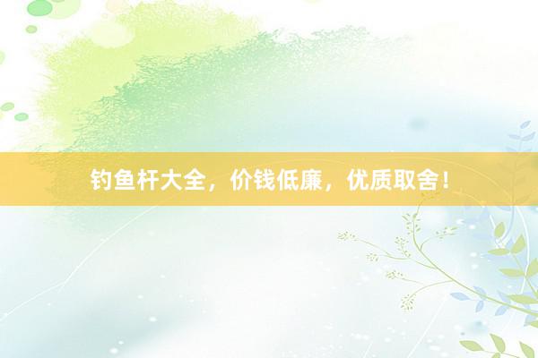 钓鱼杆大全，价钱低廉，优质取舍！